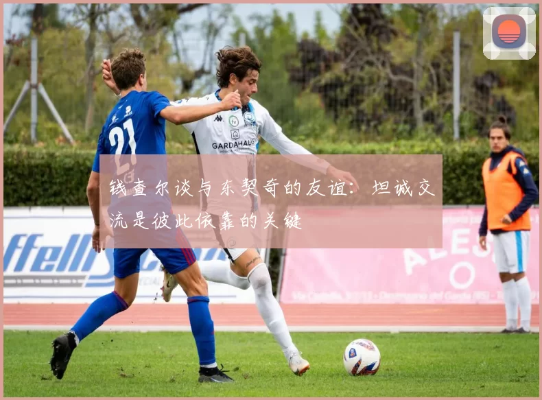 钱查尔谈与东契奇的友谊：坦诚交流是彼此依靠的关键